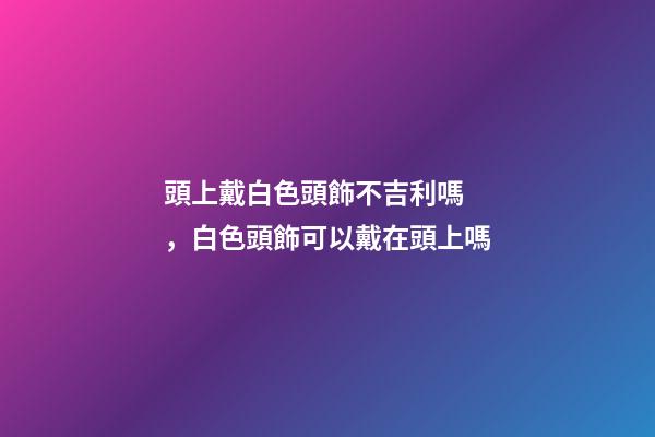 頭上戴白色頭飾不吉利嗎，白色頭飾可以戴在頭上嗎